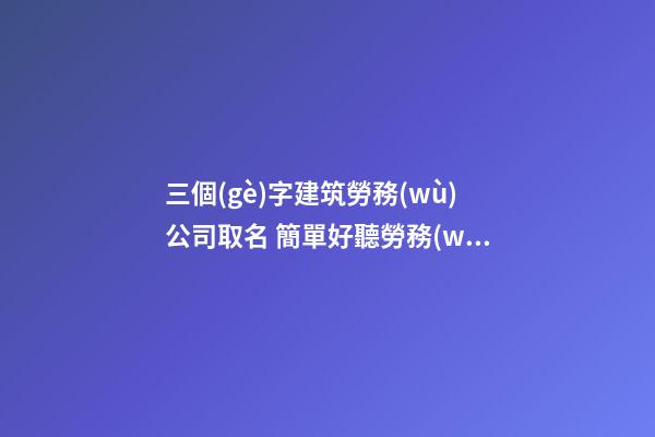 三個(gè)字建筑勞務(wù)公司取名 簡單好聽勞務(wù)公司名稱-第1張-公司起名-玄機(jī)派